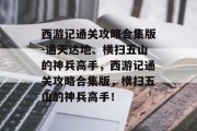 西游记通关攻略合集版-通天达地、横扫五山的神兵高手,西游记通关攻略合集版,横扫五山的神兵高手!