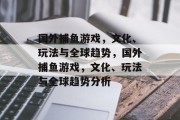 国外捕鱼游戏,文化、玩法与全球趋势,国外捕鱼游戏,文化、玩法与全球趋势分析 国外捕鱼游戏,文化、玩法与全球趋势,国外捕鱼游戏,文化、玩法与全球趋势分析