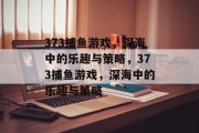 373捕鱼游戏,深海中的乐趣与策略,373捕鱼游戏,深海中的乐趣与策略 373捕鱼游戏,深海中的乐趣与策略,373捕鱼游戏,深海中的乐趣与策略