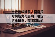 电玩游戏捕鱼,深海探险的魅力与影响,电玩游戏捕鱼,深海探险的魅力与影响分析 电玩游戏捕鱼,深海探险的魅力与影响,电玩游戏捕鱼,深海探险的魅力与影响分析