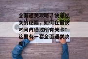 全面通关攻略,快速过关的秘籍,如何在最快时间内通过所有关卡?这里有一套全面通关攻略! 全面通关攻略,快速过关的秘籍,如何在最快时间内通过所有关卡?这里有一套全面通关攻略!