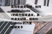高效率通关攻略,如何通过Bighunter的助力完成通关,高效通关秘籍,借助Bighunter的力量突破关卡 高效率通关攻略,如何通过Bighunter的助力完成通关,高效通关秘籍,借助Bighunter的力量突破关卡
