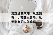 荒野通关攻略,从无到有!,荒野大冒险,从无到有的过关攻略 荒野通关攻略,从无到有!,荒野大冒险,从无到有的过关攻略