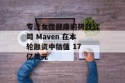 专注女性健康的初创公司 Maven 在本轮融资中估值 17 亿美元 专注女性健康的初创公司 Maven 在本轮融资中估值 17 亿美元