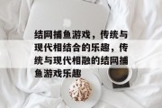 结网捕鱼游戏,传统与现代相结合的乐趣,传统与现代相融的结网捕鱼游戏乐趣 结网捕鱼游戏,传统与现代相结合的乐趣,传统与现代相融的结网捕鱼游戏乐趣