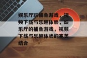 娱乐厅玩捕鱼游戏,视频下载与乐趣体验,娱乐厅的捕鱼游戏,视频下载与乐趣体验的完美结合 娱乐厅玩捕鱼游戏,视频下载与乐趣体验,娱乐厅的捕鱼游戏,视频下载与乐趣体验的完美结合