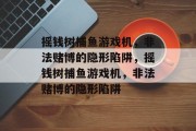 摇钱树捕鱼游戏机，非法赌博的隐形陷阱，摇钱树捕鱼游戏机，非法赌博的隐形陷阱