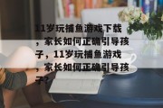 11岁玩捕鱼游戏下载,家长如何正确引导孩子,11岁玩捕鱼游戏,家长如何正确引导孩子? 11岁玩捕鱼游戏下载,家长如何正确引导孩子,11岁玩捕鱼游戏,家长如何正确引导孩子?