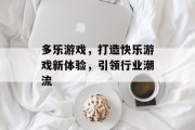 多乐游戏，打造快乐游戏新体验，引领行业潮流