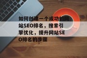 如何创建一个成功的网站SEO排名,搜索引擎优化,提升网站SEO排名的步骤 如何创建一个成功的网站SEO排名,搜索引擎优化,提升网站SEO排名的步骤