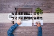 火狐插件网站,探索个性化浏览体验的宝藏之地 火狐插件网站,探索个性化浏览体验的宝藏之地