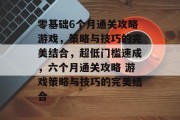 零基础6个月通关攻略游戏,策略与技巧的完美结合,超低门槛速成,六个月通关攻略 游戏策略与技巧的完美结合 零基础6个月通关攻略游戏,策略与技巧的完美结合,超低门槛速成,六个月通关攻略 游戏策略与技巧的完美结合