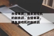 水怪来袭,捕鱼游戏机的新挑战,水怪来袭,捕鱼游戏机的新挑战 水怪来袭,捕鱼游戏机的新挑战,水怪来袭,捕鱼游戏机的新挑战