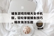 捕鱼游戏攻略大全手机版,轻松掌握捕鱼技巧,畅享海洋乐趣 捕鱼游戏攻略大全手机版,轻松掌握捕鱼技巧,畅享海洋乐趣