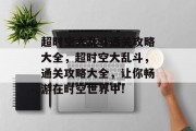 超时空大乱斗通关攻略大全,超时空大乱斗,通关攻略大全,让你畅游在时空世界中! 超时空大乱斗通关攻略大全,超时空大乱斗,通关攻略大全,让你畅游在时空世界中!