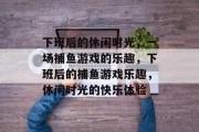 下班后的休闲时光，一场捕鱼游戏的乐趣，下班后的捕鱼游戏乐趣，休闲时光的快乐体验