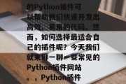 Python插件网站有哪些?在Python编程中,有很多内置的Python插件可以帮助我们快速开发出高效、易用的代码。然而,如何选择最适合自己的插件呢?今天我们就来聊一聊一些常见的Python插件网站。,Python插件,从易用到专业,一站式解决方案,Python插件十大推荐 Python插件网站有哪些?在Python编程中,有很多内置的Python插件可以帮助我们快速开发出高效、易用的代码。然而,如何选择最适合自己的插件呢?今天我们就来聊一聊一些常见的Python插件网站。,Python插件,从易用到专业,一站式解决方案,Python插件十大推荐