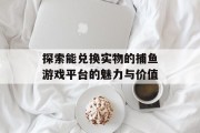 探索能兑换实物的捕鱼游戏平台的魅力与价值 探索能兑换实物的捕鱼游戏平台的魅力与价值