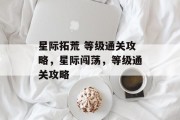 星际拓荒 等级通关攻略,星际闯荡,等级通关攻略 星际拓荒 等级通关攻略,星际闯荡,等级通关攻略