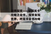 跨界探索——穿越关卡攻略之全书,探索未知世界,跨关卡全书攻略大公开 跨界探索——穿越关卡攻略之全书,探索未知世界,跨关卡全书攻略大公开