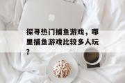 探寻热门捕鱼游戏,哪里捕鱼游戏比较多人玩? 探寻热门捕鱼游戏,哪里捕鱼游戏比较多人玩?