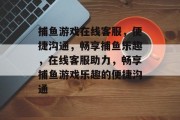 捕鱼游戏在线客服,便捷沟通,畅享捕鱼乐趣,在线客服助力,畅享捕鱼游戏乐趣的便捷沟通 捕鱼游戏在线客服,便捷沟通,畅享捕鱼乐趣,在线客服助力,畅享捕鱼游戏乐趣的便捷沟通