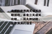 未来的世界两天通关攻略游戏,未来三天通关攻略,一周大神秘籍,给你满满的福音! 未来的世界两天通关攻略游戏,未来三天通关攻略,一周大神秘籍,给你满满的福音!