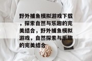 野外捕鱼模拟游戏下载,探索自然与乐趣的完美结合,野外捕鱼模拟游戏,自然探索与乐趣的完美结合 野外捕鱼模拟游戏下载,探索自然与乐趣的完美结合,野外捕鱼模拟游戏,自然探索与乐趣的完美结合