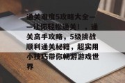 通关难度5攻略大全——让你轻松通关!,通关高手攻略,5级挑战顺利通关秘籍,超实用小技巧带你畅游游戏世界