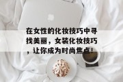 在女性的化妆技巧中寻找美丽,女装化妆技巧,让你成为时尚焦点! 在女性的化妆技巧中寻找美丽,女装化妆技巧,让你成为时尚焦点!