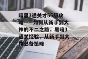 暗黑3通关才55级攻略——如何从新手到大神的不二之路,黑暗3通关经验,从新手到大神必备策略 暗黑3通关才55级攻略——如何从新手到大神的不二之路,黑暗3通关经验,从新手到大神必备策略