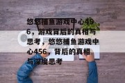 悠悠捕鱼游戏中心456，游戏背后的真相与思考，悠悠捕鱼游戏中心456，背后的真相与深度思考