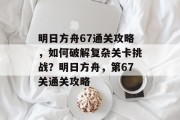 明日方舟67通关攻略,如何破解复杂关卡挑战?明日方舟,第67关通关攻略 明日方舟67通关攻略,如何破解复杂关卡挑战?明日方舟,第67关通关攻略
