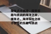 捕鱼达小游戏，探索乐趣与挑战的海洋之旅，捕鱼达，海洋探险之旅小游戏的乐趣与挑战