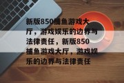 新版850捕鱼游戏大厅,游戏娱乐的边界与法律责任,新版850捕鱼游戏大厅,游戏娱乐的边界与法律责任 新版850捕鱼游戏大厅,游戏娱乐的边界与法律责任,新版850捕鱼游戏大厅,游戏娱乐的边界与法律责任