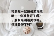 和朋友一起通关游戏攻略——你准备好了吗?,朋友陪测通关攻略,你准备好了吗? 和朋友一起通关游戏攻略——你准备好了吗?,朋友陪测通关攻略,你准备好了吗?