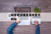 探索吧游捕鱼游戏官方网站 探索吧游捕鱼游戏官方网站