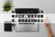 玩转游戏魔塔,通关攻略大公开,探索手游魔塔,游戏通关攻略全公开! 玩转游戏魔塔,通关攻略大公开,探索手游魔塔,游戏通关攻略全公开!