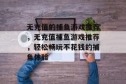无充值的捕鱼游戏推荐,无充值捕鱼游戏推荐,轻松畅玩不花钱的捕鱼体验 无充值的捕鱼游戏推荐,无充值捕鱼游戏推荐,轻松畅玩不花钱的捕鱼体验