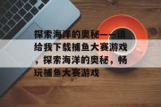 探索海洋的奥秘——请给我下载捕鱼大赛游戏,探索海洋的奥秘,畅玩捕鱼大赛游戏 探索海洋的奥秘——请给我下载捕鱼大赛游戏,探索海洋的奥秘,畅玩捕鱼大赛游戏