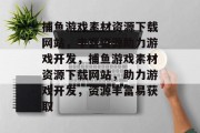 捕鱼游戏素材资源下载网站,丰富资源助力游戏开发,捕鱼游戏素材资源下载网站,助力游戏开发,资源丰富易获取 捕鱼游戏素材资源下载网站,丰富资源助力游戏开发,捕鱼游戏素材资源下载网站,助力游戏开发,资源丰富易获取