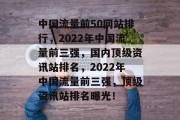中国流量前50网站排行,2022年中国流量前三强,国内顶级资讯站排名,2022年中国流量前三强,顶级资讯站排名曝光! 中国流量前50网站排行,2022年中国流量前三强,国内顶级资讯站排名,2022年中国流量前三强,顶级资讯站排名曝光!