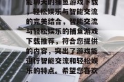 能聊天的捕鱼游戏下载，轻松娱乐与智能交流的完美结合，智能交流与轻松娱乐的捕鱼游戏下载推荐，符合您提供的内容，突出了游戏能进行智能交流和轻松娱乐的特点。希望您喜欢。