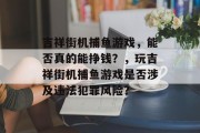 吉祥街机捕鱼游戏,能否真的能挣钱?,玩吉祥街机捕鱼游戏是否涉及违法犯罪风险? 吉祥街机捕鱼游戏,能否真的能挣钱?,玩吉祥街机捕鱼游戏是否涉及违法犯罪风险?