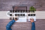 深度解析造梦西游5攻略，轻松闯关，成就梦幻之旅！