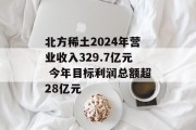北方稀土2024年营业收入329.7亿元 今年目标利润总额超28亿元 北方稀土2024年营业收入329.7亿元 今年目标利润总额超28亿元