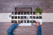 儿童捕鱼游戏文案,儿童捕鱼游戏,欢乐水族探险之旅文案标题。 儿童捕鱼游戏文案,儿童捕鱼游戏,欢乐水族探险之旅文案标题。