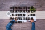 流量升网站流量套餐,流量提升网站流量套餐,你值得拥有!,流量飙升的网站流量套餐,你值得拥有! 流量升网站流量套餐,流量提升网站流量套餐,你值得拥有!,流量飙升的网站流量套餐,你值得拥有!