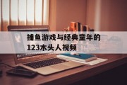 捕鱼游戏与经典童年的123木头人视频 捕鱼游戏与经典童年的123木头人视频