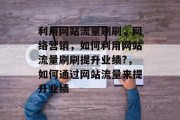 利用网站流量刷刷,网络营销,如何利用网站流量刷刷提升业绩?,如何通过网站流量来提升业绩 利用网站流量刷刷,网络营销,如何利用网站流量刷刷提升业绩?,如何通过网站流量来提升业绩